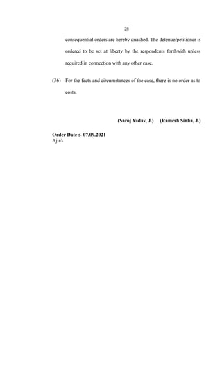 28
consequential orders are hereby quashed. The detenue/petitioner is
ordered to be set at liberty by the respondents forthwith unless
required in connection with any other case.
(36) For the facts and circumstances of the case, there is no order as to
costs.
(Saroj Yadav, J.) (Ramesh Sinha, J.)
Order Date :- 07.09.2021
Ajit/-
 