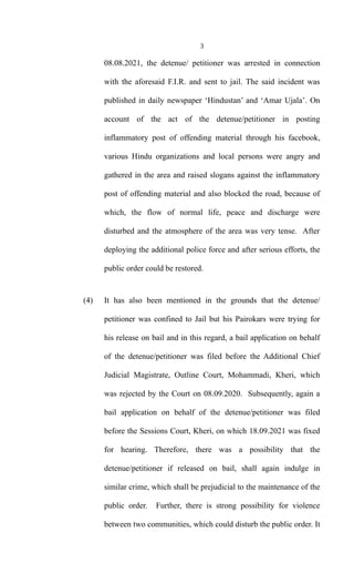3
08.08.2021, the detenue/ petitioner was arrested in connection
with the aforesaid F.I.R. and sent to jail. The said incident was
published in daily newspaper ‘Hindustan’ and ‘Amar Ujala’. On
account of the act of the detenue/petitioner in posting
inflammatory post of offending material through his facebook,
various Hindu organizations and local persons were angry and
gathered in the area and raised slogans against the inflammatory
post of offending material and also blocked the road, because of
which, the flow of normal life, peace and discharge were
disturbed and the atmosphere of the area was very tense. After
deploying the additional police force and after serious efforts, the
public order could be restored.
(4) It has also been mentioned in the grounds that the detenue/
petitioner was confined to Jail but his Pairokars were trying for
his release on bail and in this regard, a bail application on behalf
of the detenue/petitioner was filed before the Additional Chief
Judicial Magistrate, Outline Court, Mohammadi, Kheri, which
was rejected by the Court on 08.09.2020. Subsequently, again a
bail application on behalf of the detenue/petitioner was filed
before the Sessions Court, Kheri, on which 18.09.2021 was fixed
for hearing. Therefore, there was a possibility that the
detenue/petitioner if released on bail, shall again indulge in
similar crime, which shall be prejudicial to the maintenance of the
public order. Further, there is strong possibility for violence
between two communities, which could disturb the public order. It
 