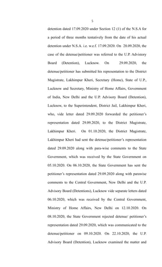 5
detention dated 17.09.2020 under Section 12 (1) of the N.S.A for
a period of three months tentatively from the date of his actual
detention under N.S.A. i.e. w.e.f. 17.09.2020. On 28.09.2020, the
case of the detenue/petitioner was referred to the U.P. Advistory
Board (Detention), Lucknow. On 29.09.2020, the
detenue/petitioner has submitted his representation to the District
Magistrate, Lakhimpur Kheri, Secretary (Home), State of U.P.,
Lucknow and Secretary, Ministry of Home Affairs, Government
of India, New Delhi and the U.P. Advisory Board (Detention),
Lucknow, to the Superintendent, District Jail, Lakhimpur Kheri,
who, vide letter dated 29.09.2020 forwarded the petitioner’s
representation dated 29.09.2020, to the District Magistrate,
Lakhimpur Kheri. On 01.10.2020, the District Magistrate,
Lakhimpur Kheri had sent the detenue/petitioner’s representation
dated 29.09.2020 along with para-wise comments to the State
Government, which was received by the State Government on
05.10.2020. On 06.10.2020, the State Government has sent the
petitioner’s representation dated 29.09.2020 along with parawise
comments to the Central Government, New Delhi and the U.P.
Advisory Board (Detentions), Lucknow vide separate letters dated
06.10.2020, which was received by the Central Government,
Ministry of Home Affairs, New Delhi on 12.10.2020. On
08.10.2020, the State Government rejected detenue/ petitioner’s
representation dated 29.09.2020, which was communicated to the
detenue/petitioner on 09.10.2020. On 22.10.2020, the U.P.
Advisory Board (Detention), Lucknow examined the matter and
 