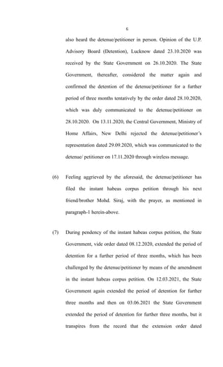 6
also heard the detenue/petitioner in person. Opinion of the U.P.
Advisory Board (Detention), Lucknow dated 23.10.2020 was
received by the State Government on 26.10.2020. The State
Government, thereafter, considered the matter again and
confirmed the detention of the detenue/petitioner for a further
period of three months tentatively by the order dated 28.10.2020,
which was duly communicated to the detenue/petitioner on
28.10.2020. On 13.11.2020, the Central Government, Ministry of
Home Affairs, New Delhi rejected the detenue/petitioner’s
representation dated 29.09.2020, which was communicated to the
detenue/ petitioner on 17.11.2020 through wireless message.
(6) Feeling aggrieved by the aforesaid, the detenue/petitioner has
filed the instant habeas corpus petition through his next
friend/brother Mohd. Siraj, with the prayer, as mentioned in
paragraph-1 herein-above.
(7) During pendency of the instant habeas corpus petition, the State
Government, vide order dated 08.12.2020, extended the period of
detention for a further period of three months, which has been
challenged by the detenue/petitioner by means of the amendment
in the instant habeas corpus petition. On 12.03.2021, the State
Government again extended the period of detention for further
three months and then on 03.06.2021 the State Government
extended the period of detention for further three months, but it
transpires from the record that the extension order dated
 