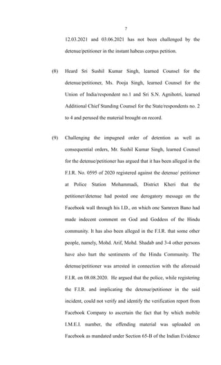 7
12.03.2021 and 03.06.2021 has not been challenged by the
detenue/petitioner in the instant habeas corpus petition.
(8) Heard Sri Sushil Kumar Singh, learned Counsel for the
detenue/petitioner, Ms. Pooja Singh, learned Counsel for the
Union of India/respondent no.1 and Sri S.N. Agnihotri, learned
Additional Chief Standing Counsel for the State/respondents no. 2
to 4 and perused the material brought on record.
(9) Challenging the impugned order of detention as well as
consequential orders, Mr. Sushil Kumar Singh, learned Counsel
for the detenue/petitioner has argued that it has been alleged in the
F.I.R. No. 0595 of 2020 registered against the detenue/ petitioner
at Police Station Mohammadi, District Kheri that the
petitioner/detenue had posted one derogatory message on the
Facebook wall through his I.D., on which one Samreen Bano had
made indecent comment on God and Goddess of the Hindu
community. It has also been alleged in the F.I.R. that some other
people, namely, Mohd. Arif, Mohd. Shadab and 3-4 other persons
have also hurt the sentiments of the Hindu Community. The
detenue/petitioner was arrested in connection with the aforesaid
F.I.R. on 08.08.2020. He argued that the police, while registering
the F.I.R. and implicating the detenue/petitioner in the said
incident, could not verify and identify the verification report from
Facebook Company to ascertain the fact that by which mobile
I.M.E.I. number, the offending material was uploaded on
Facebook as mandated under Section 65-B of the Indian Evidence
 