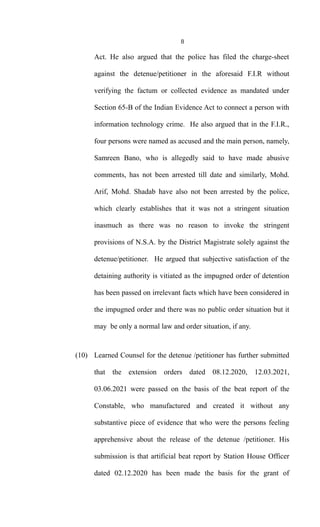 8
Act. He also argued that the police has filed the charge-sheet
against the detenue/petitioner in the aforesaid F.I.R without
verifying the factum or collected evidence as mandated under
Section 65-B of the Indian Evidence Act to connect a person with
information technology crime. He also argued that in the F.I.R.,
four persons were named as accused and the main person, namely,
Samreen Bano, who is allegedly said to have made abusive
comments, has not been arrested till date and similarly, Mohd.
Arif, Mohd. Shadab have also not been arrested by the police,
which clearly establishes that it was not a stringent situation
inasmuch as there was no reason to invoke the stringent
provisions of N.S.A. by the District Magistrate solely against the
detenue/petitioner. He argued that subjective satisfaction of the
detaining authority is vitiated as the impugned order of detention
has been passed on irrelevant facts which have been considered in
the impugned order and there was no public order situation but it
may be only a normal law and order situation, if any.
(10) Learned Counsel for the detenue /petitioner has further submitted
that the extension orders dated 08.12.2020, 12.03.2021,
03.06.2021 were passed on the basis of the beat report of the
Constable, who manufactured and created it without any
substantive piece of evidence that who were the persons feeling
apprehensive about the release of the detenue /petitioner. His
submission is that artificial beat report by Station House Officer
dated 02.12.2020 has been made the basis for the grant of
 