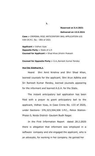 1.
Reserved on 6.4.2021
Delivered on 13.5.2021
Case :- CRIMINAL MISC ANTICIPATORY BAIL APPLICATION U/S
438 CR.P.C. No. - 892 of 2021
Applicant :- Vidhan Vyas
Opposite Party :- State of U.P.
Counsel for Applicant :- Shad Khan,Shishir Prakash
Counsel for Opposite Party :- G.A.,Ramesh Kumar Pandey
Hon'ble Siddharth,J.
Heard Shri Amit Krishna and Shri Shad Khan,
learned counsels for the applicant; Shri Arun Adlkha and
Sri Ramesh Kumar Pandey, learned counsels appearing
for the informant and learned A.G.A. for the State.
The instant anticipatory bail application has been
filed with a prayer to grant anticipatory bail to the
applicant, Vidhan Vyas, in Case Crime No. 133 of 2020,
under Sections- 376,323,504,506 I.P.C., Police Station-
Phase-3, Noida District- Gautam Budh Nagar.
In the First Information Report dated 28.2.2020
there is allegation that informant was employed in a
software company and she engaged the applicant, who is
an advocate, for working in her company. He gained her
 