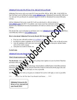 Allahabad University BA, BCom of 1st, 2nd and 3rd year Result
Allahabad University will soon result 2013 announced BA, BCom, BCA, BSc, LLB, B.ED (1st,
2nd, 3rd Final year) in Official website www.allduniv.ac.in. Allahabad University BA, BCom of
1st, 2nd and 3rd year Result all candidates find own result on Allahabad University Officially
website.
All the Allahabad University result 2013 will soon declared in official website at
www.alluniv.ac.in and 2013-14 academic year many exam has conducted and all candidates
appeared the Allahabad University Examination all result are declare very soon in officially
website.
Get all info like any result purpose and latest news visit Allahabad University Result 2013 then
visit Officially website at www.allduniv.ac.in
How to download Allahabad University Result 2013 through online?
First log onto officially website www.allduniv.ac.in
In Official website candidate can see latest news regarding result, click on Result section.
And all candidates will enter your seat number or roll number then press submit button
and see the result on page.
And print out result for future use.
Useful Links
Allahabad University Result 2013
Don’t Forget to join us for Latest updates
Via Facebook : Like our facebook page for getting latest updates in your facebook Timeline
and share with your friends.
and Other query like job related,technology related,admin card/hall ticket related,Recruitment
related just go for the Facebook and and Search the Joberror official Facebook page Like and
write the your query and we will reply as soon as possible.
In Case any query the write your query in comment box and we will reply as soon as possible.
!!!!!……. Wishe You All The Best Your Result And Future……!!!!!!
 