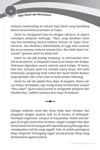 86
Allah Dekat dan Bersamamu
matanya memandang ke sebuah batu besar yang berlubang
karena terus-menerus tertetesi air hujan.
Santri itu mengamati batu itu dengan saksama. Ia seperti
mendapat pelajaran berharga. “Batu yang demikian keras
saja bisa berlubang karena terkena tetesan air hujan terus-
menerus. Jika demikian, kebodohanku ini juga akan mencair
jika terus-menerus terkena tetesan ilmu. Aku tidak boleh me-
nyerah,” gumam santri itu dalam hati.
Santri itu tak jadi pulang kampung. Ia memutuskan kem-
bali ke pesantren. Ia istiqamah untuk terus belajar dan belajar.
Waktunya digunakan secara optimal untuk belajar. Di kemu-
dian hari, ternyata santri itu menjadi ulama besar, ahli hadis
terkemuka, pengarang kitab Fathul Bari Syarh Shahih Bukhari
yang dipelajari oleh umat Islam di dunia sampai sekarang.
Santri itu tak lain adalah Ibnu Hajar Al-Asqalani. Nama asli-
nya hanya Al-Asqalani, tapi orang-orang memberikan julukan
“Ibnu Hajar” (putra batu) karena ia mengambil pelajaran dari
falsafah batu. Jadilah namanya Ibnu Hajar Al-Asqalani.
Sebagai makhluk sosial kita tentu tidak akan terlepas dari
pergaulan dengan sesama, baik itu di kantor, di kelompok-
kelompok organisasi, maupun di masyarakat. Ketika kita ber-
gaul di tengah komunitas tersebut, sangat mungkin kita akan
menemukanhal-halyangpositif,tapitidakjarangkitajugaakan
mendapatkan hal-hal yang negatif. Nah, di sinilah pentingnya
sikap istiqamah memegang teguh prinsip-prinsip hidup yang
berlandaskan agama (Islam).
pustaka-indo.blogspot.com
http://pustaka-indo.blogspot.com
 
