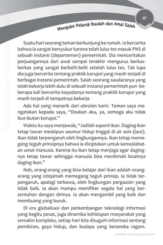 87
Mengukir Pelangi Ibadah dan Amal Saleh
Suatu hari seorang teman berkunjung ke rumah. Ia bercerita
bahwa ia sangat bersyukur karena telah lulus tes masuk PNS di
sebuah instansi (departemen) pemerintah. Dia menceritakan
perjuangannya dari awal sampai terakhir mengurus berkas-
berkas yang sangat berbelit-belit setelah lulus tes. Tak lupa
dia juga bercerita tentang praktik korupsi yang masih terjadi di
berbagai instansi pemerintah. Salah seorang saudaranya yang
telah bekerja lebih dulu di sebuah instansi pemerintah pun be-
berapa kali bercerita kepadanya tentang praktik korupsi yang
masih terjadi di tempatnya bekerja.
Ada hal yang menarik dari obrolan kami. Teman saya me-
ngatakan kepada saya, “Doakan aku, ya, semoga aku tidak
ikut-ikutan korupsi.”
Waktu itu saya menjawab, “Jadilah seperti ikan. Daging ikan
tetap tawar meskipun seumur hidup tinggal di air asin (laut).
Ikan tidak terpengaruh oleh lingkungannya. Ikan tetap meme-
gang teguh prinsipnya bahwa ia diciptakan untuk kemaslahat-
an umat manusia. Karena itu ikan tetap menjaga agar daging-
nya tetap tawar sehingga manusia bisa menikmati lezatnya
daging ikan.”
Nah, orang-orang yang bisa belajar dari ikan adalah orang-
orang yang istiqamah memegang teguh prinsip. Ia tidak ter-
pengaruh, apalagi terbawa, oleh lingkungan pergaulan yang
tidak baik. Ia akan mampu memﬁlter segala hal yang ber-
sentuhan dengan dirinya. Ia akan mengambil yang baik dan
membuang yang buruk.
Di era globalisasi dan perkembangan teknologi informasi
yang begitu pesat, juga dinamika kehidupan masyarakat yang
semakin kompleks, setiap hari kita disuguhi informasi tentang
pemikiran, gaya hidup, dan budaya yang beraneka ragam.
pustaka-indo.blogspot.com
http://pustaka-indo.blogspot.com
 