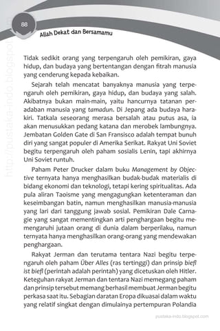 88
Allah Dekat dan Bersamamu
Tidak sedikit orang yang terpengaruh oleh pemikiran, gaya
hidup, dan budaya yang bertentangan dengan ﬁtrah manusia
yang cenderung kepada kebaikan.
Sejarah telah mencatat banyaknya manusia yang terpe-
ngaruh oleh pemikiran, gaya hidup, dan budaya yang salah.
Akibatnya bukan main-main, yaitu hancurnya tatanan per-
adaban manusia yang tamadun. Di Jepang ada budaya hara-
kiri. Tatkala seseorang merasa bersalah atau putus asa, ia
akan menusukkan pedang katana dan merobek lambungnya.
Jembatan Golden Gate di San Fransisco adalah tempat bunuh
diri yang sangat populer di Amerika Serikat. Rakyat Uni Soviet
begitu terpengaruh oleh paham sosialis Lenin, tapi akhirnya
Uni Soviet runtuh.
Paham Peter Drucker dalam buku Management by Objec-
tive ternyata hanya menghasilkan budak-budak materialis di
bidang ekonomi dan teknologi, tetapi kering spiritualitas. Ada
pula aliran Taoisme yang mengagungkan ketenteraman dan
keseimbangan batin, namun menghasilkan manusia-manusia
yang lari dari tanggung jawab sosial. Pemikiran Dale Carna-
gie yang sangat mementingkan arti penghargaan begitu me-
mengaruhi jutaan orang di dunia dalam berperilaku, namun
ternyata hanya menghasilkan orang-orang yang mendewakan
penghargaan.
Rakyat Jerman dan terutama tentara Nazi begitu terpe-
ngaruh oleh paham Über Alles (ras tertinggi) dan prinsip bieﬂ
ist bieﬂ (perintah adalah perintah) yang dicetuskan oleh Hitler.
Keteguhan rakyat Jerman dan tentara Nazi memegang paham
danprinsiptersebutmemangberhasilmembuatJermanbegitu
perkasa saat itu. Sebagian daratan Eropa dikuasai dalam waktu
yang relatif singkat dengan dimulainya pertempuran Polandia
pustaka-indo.blogspot.com
http://pustaka-indo.blogspot.com
 