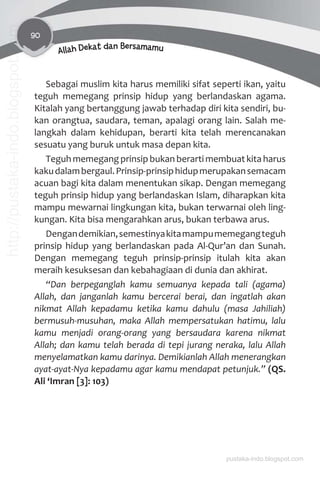 90
Allah Dekat dan Bersamamu
Sebagai muslim kita harus memiliki sifat seperti ikan, yaitu
teguh memegang prinsip hidup yang berlandaskan agama.
Kitalah yang bertanggung jawab terhadap diri kita sendiri, bu-
kan orangtua, saudara, teman, apalagi orang lain. Salah me-
langkah dalam kehidupan, berarti kita telah merencanakan
sesuatu yang buruk untuk masa depan kita.
Teguh memegang prinsip bukan berarti membuat kita harus
kakudalambergaul.Prinsip-prinsiphidupmerupakansemacam
acuan bagi kita dalam menentukan sikap. Dengan memegang
teguh prinsip hidup yang berlandaskan Islam, diharapkan kita
mampu mewarnai lingkungan kita, bukan terwarnai oleh ling-
kungan. Kita bisa mengarahkan arus, bukan terbawa arus.
Dengandemikian,semestinyakitamampumemegangteguh
prinsip hidup yang berlandaskan pada Al-Qur’an dan Sunah.
Dengan memegang teguh prinsip-prinsip itulah kita akan
meraih kesuksesan dan kebahagiaan di dunia dan akhirat.
“Dan berpeganglah kamu semuanya kepada tali (agama)
Allah, dan janganlah kamu bercerai berai, dan ingatlah akan
nikmat Allah kepadamu ketika kamu dahulu (masa Jahiliah)
bermusuh-musuhan, maka Allah mempersatukan hatimu, lalu
kamu menjadi orang-orang yang bersaudara karena nikmat
Allah; dan kamu telah berada di tepi jurang neraka, lalu Allah
menyelamatkan kamu darinya. Demikianlah Allah menerangkan
ayat-ayat-Nya kepadamu agar kamu mendapat petunjuk.” (QS.
Ali ‘Imran [3]: 103)
pustaka-indo.blogspot.com
http://pustaka-indo.blogspot.com
 