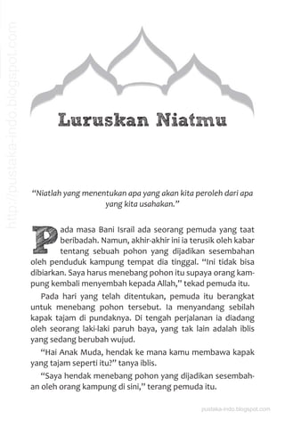 Luruskan Niatmu
“Niatlah yang menentukan apa yang akan kita peroleh dari apa
yang kita usahakan.”
P
ada masa Bani Israil ada seorang pemuda yang taat
beribadah. Namun, akhir-akhir ini ia terusik oleh kabar
tentang sebuah pohon yang dijadikan sesembahan
oleh penduduk kampung tempat dia tinggal. “Ini tidak bisa
dibiarkan. Saya harus menebang pohon itu supaya orang kam-
pung kembali menyembah kepada Allah,” tekad pemuda itu.
Pada hari yang telah ditentukan, pemuda itu berangkat
untuk menebang pohon tersebut. Ia menyandang sebilah
kapak tajam di pundaknya. Di tengah perjalanan ia diadang
oleh seorang laki-laki paruh baya, yang tak lain adalah iblis
yang sedang berubah wujud.
“Hai Anak Muda, hendak ke mana kamu membawa kapak
yang tajam seperti itu?” tanya iblis.
“Saya hendak menebang pohon yang dijadikan sesembah-
an oleh orang kampung di sini,” terang pemuda itu.
pustaka-indo.blogspot.com
http://pustaka-indo.blogspot.com
 