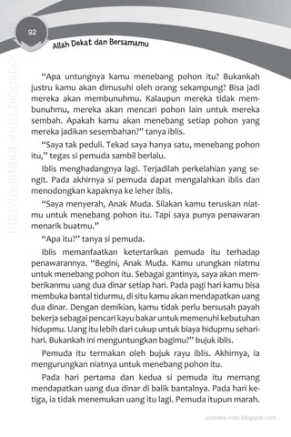 92
Allah Dekat dan Bersamamu
“Apa untungnya kamu menebang pohon itu? Bukankah
justru kamu akan dimusuhi oleh orang sekampung? Bisa jadi
mereka akan membunuhmu. Kalaupun mereka tidak mem-
bunuhmu, mereka akan mencari pohon lain untuk mereka
sembah. Apakah kamu akan menebang setiap pohon yang
mereka jadikan sesembahan?” tanya iblis.
“Saya tak peduli. Tekad saya hanya satu, menebang pohon
itu,” tegas si pemuda sambil berlalu.
Iblis menghadangnya lagi. Terjadilah perkelahian yang se-
ngit. Pada akhirnya si pemuda dapat mengalahkan iblis dan
menodongkan kapaknya ke leher iblis.
“Saya menyerah, Anak Muda. Silakan kamu teruskan niat-
mu untuk menebang pohon itu. Tapi saya punya penawaran
menarik buatmu.”
“Apa itu?” tanya si pemuda.
Iblis memanfaatkan ketertarikan pemuda itu terhadap
penawarannya. “Begini, Anak Muda. Kamu urungkan niatmu
untuk menebang pohon itu. Sebagai gantinya, saya akan mem-
berikanmu uang dua dinar setiap hari. Pada pagi hari kamu bisa
membuka bantal tidurmu, di situ kamu akan mendapatkan uang
dua dinar. Dengan demikian, kamu tidak perlu bersusah payah
bekerja sebagai pencari kayu bakar untuk memenuhi kebutuhan
hidupmu. Uang itu lebih dari cukup untuk biaya hidupmu sehari-
hari. Bukankah ini menguntungkan bagimu?” bujuk iblis.
Pemuda itu termakan oleh bujuk rayu iblis. Akhirnya, ia
mengurungkan niatnya untuk menebang pohon itu.
Pada hari pertama dan kedua si pemuda itu memang
mendapatkan uang dua dinar di balik bantalnya. Pada hari ke-
tiga, ia tidak menemukan uang itu lagi. Pemuda itupun marah.
pustaka-indo.blogspot.com
http://pustaka-indo.blogspot.com
 