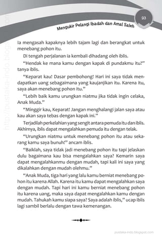 93
Mengukir Pelangi Ibadah dan Amal Saleh
Ia mengasah kapaknya lebih tajam lagi dan berangkat untuk
menebang pohon itu.
Di tengah perjalanan ia kembali dihadang oleh iblis.
“Hendak ke mana kamu dengan kapak di pundakmu itu?”
tanya iblis.
“Keparat kau! Dasar pembohong! Hari ini saya tidak men-
dapatkan uang sebagaimana yang kaujanjikan itu. Karena itu,
saya akan menebang pohon itu.”
“Lebih baik kamu urungkan niatmu jika tidak ingin celaka,
Anak Muda.”
“Minggir kau, Keparat! Jangan menghalangi jalan saya atau
kau akan saya tebas dengan kapak ini.”
Terjadilahperkelahianyangsengitantarapemudaitudaniblis.
Akhirnya, iblis dapat mengalahkan pemuda itu dengan telak.
“Urungkan niatmu untuk menebang pohon itu atau seka-
rang kamu saya bunuh!” ancam iblis.
“Baiklah, saya tidak jadi menebang pohon itu tapi jelaskan
dulu bagaimana kau bisa mengalahkan saya? Kemarin saya
dapat mengalahkanmu dengan mudah, tapi kali ini saya yang
dikalahkan dengan mudah olehmu.”
“Anak Muda, tiga hari yang lalu kamu berniat menebang po-
hon itu karena Allah. Karena itu kamu dapat mengalahkan saya
dengan mudah. Tapi hari ini kamu berniat menebang pohon
itu karena uang, maka saya dapat mengalahkan kamu dengan
mudah. Tahukah kamu siapa saya? Saya adalah iblis,” ucap iblis
lagi sambil berlalu dengan tawa kemenangan.
pustaka-indo.blogspot.com
http://pustaka-indo.blogspot.com
 