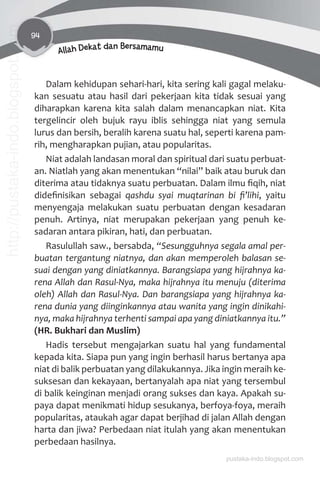 94
Allah Dekat dan Bersamamu
Dalam kehidupan sehari-hari, kita sering kali gagal melaku-
kan sesuatu atau hasil dari pekerjaan kita tidak sesuai yang
diharapkan karena kita salah dalam menancapkan niat. Kita
tergelincir oleh bujuk rayu iblis sehingga niat yang semula
lurus dan bersih, beralih karena suatu hal, seperti karena pam-
rih, mengharapkan pujian, atau popularitas.
Niat adalah landasan moral dan spiritual dari suatu perbuat-
an. Niatlah yang akan menentukan “nilai” baik atau buruk dan
diterima atau tidaknya suatu perbuatan. Dalam ilmu ﬁqih, niat
dideﬁnisikan sebagai qashdu syai muqtarinan bi ﬁ’lihi, yaitu
menyengaja melakukan suatu perbuatan dengan kesadaran
penuh. Artinya, niat merupakan pekerjaan yang penuh ke-
sadaran antara pikiran, hati, dan perbuatan.
Rasulullah saw., bersabda, “Sesungguhnya segala amal per-
buatan tergantung niatnya, dan akan memperoleh balasan se-
suai dengan yang diniatkannya. Barangsiapa yang hijrahnya ka-
rena Allah dan Rasul-Nya, maka hijrahnya itu menuju (diterima
oleh) Allah dan Rasul-Nya. Dan barangsiapa yang hijrahnya ka-
rena dunia yang diinginkannya atau wanita yang ingin dinikahi-
nya, maka hijrahnya terhenti sampai apa yang diniatkannya itu.”
(HR. Bukhari dan Muslim)
Hadis tersebut mengajarkan suatu hal yang fundamental
kepada kita. Siapa pun yang ingin berhasil harus bertanya apa
niat di balik perbuatan yang dilakukannya. Jika ingin meraih ke-
suksesan dan kekayaan, bertanyalah apa niat yang tersembul
di balik keinginan menjadi orang sukses dan kaya. Apakah su-
paya dapat menikmati hidup sesukanya, berfoya-foya, meraih
popularitas, ataukah agar dapat berjihad di jalan Allah dengan
harta dan jiwa? Perbedaan niat itulah yang akan menentukan
perbedaan hasilnya.
pustaka-indo.blogspot.com
http://pustaka-indo.blogspot.com
 
