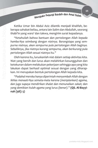 95
Mengukir Pelangi Ibadah dan Amal Saleh
Ketika Umar bin Abdul Aziz dilantik menjadi khalifah, be-
berapa sahabat beliau, antara lain Salim dan Abdullah, seorang
thabi’in yang wara’ dan takwa, mengirim surat kepadanya.
“Ketahuilah bahwa bantuan dan pertolongan Allah kepada
hamba-Nya seimbang dengan niatnya. Barangsiapa yang sem-
purna niatnya, akan sempurna pula pertolongan Allah baginya.
Sebaliknya, jika niatnya kurang sempurna, akan berkurang pula
pertolongan Allah sesuai niatnya itu.”
Oleh karena itu, luruskanlah niat dalam setiap aktivitas kita.
Niat yang bersih dan lurus akan melahirkan kesungguhan dan
ketekunan dalam melakukan pekerjaan sehingga apa yang kita
lakukan dapat berhasil optimal sesuai dengan yang diharap-
kan. Ini merupakan bentuk pertolongan Allah kepada kita.
“Padahal mereka hanya diperintah menyembah Allah dengan
ikhlas menaati-Nya semata-mata karena (menjalankan) agama,
dan juga supaya mendirikan shalat dan menunaikan zakat; dan
yang demikian itulah agama yang lurus (benar).” (QS. Al-Bayyi-
nah [98]: 5)
pustaka-indo.blogspot.com
http://pustaka-indo.blogspot.com
 