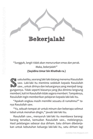 Bekerjalah!
“Sungguh, langit tidak akan menurunkan emas dan perak.
Maka, bekerjalah!”
(Sayidina Umar bin Khathab ra.)
S
uatuketika,seoranglaki-lakidatangmenemuiRasulullah
saw. Laki-laki itu meminta sedekah kepada Rasulullah
saw., untuk dirinya dan keluarganya yang menjadi tang-
gungannya. Tidak seperti biasanya yang jika diminta langsung
memberi, kali ini Rasulullah tidak segera memberi. Tampaknya,
Rasulullah ingin memberikan pelajaran kepada laki-laki itu.
“Apakah engkau masih memiliki sesuatu di rumahmu?” ta-
nya Rasulullah saw.
“Ya, sebuah tempat air untuk minum dan beberapa selimut
tebal untuk menahan dingin,” jawab laki-laki itu.
Rasulullah saw., menyuruh laki-laki itu membawa barang-
barang tersebut, kemudian Rasulullah saw., melelangnya.
Hasil pelelangan sebesar dua dirham. Satu dirham dibelanja-
kan untuk kebutuhan keluarga laki-laki itu, satu dirham lagi
pustaka-indo.blogspot.com
http://pustaka-indo.blogspot.com
 