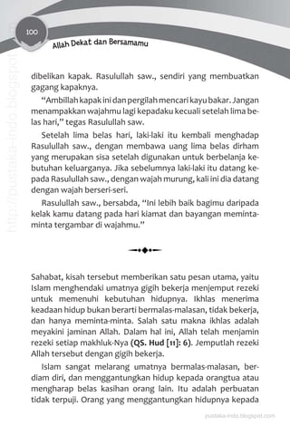 100
Allah Dekat dan Bersamamu
dibelikan kapak. Rasulullah saw., sendiri yang membuatkan
gagang kapaknya.
“Ambillahkapakinidanpergilahmencarikayubakar.Jangan
menampakkan wajahmu lagi kepadaku kecuali setelah lima be-
las hari,” tegas Rasulullah saw.
Setelah lima belas hari, laki-laki itu kembali menghadap
Rasulullah saw., dengan membawa uang lima belas dirham
yang merupakan sisa setelah digunakan untuk berbelanja ke-
butuhan keluarganya. Jika sebelumnya laki-laki itu datang ke-
pada Rasulullah saw., dengan wajah murung, kali ini dia datang
dengan wajah berseri-seri.
Rasulullah saw., bersabda, “Ini lebih baik bagimu daripada
kelak kamu datang pada hari kiamat dan bayangan meminta-
minta tergambar di wajahmu.”
Sahabat, kisah tersebut memberikan satu pesan utama, yaitu
Islam menghendaki umatnya gigih bekerja menjemput rezeki
untuk memenuhi kebutuhan hidupnya. Ikhlas menerima
keadaan hidup bukan berarti bermalas-malasan, tidak bekerja,
dan hanya meminta-minta. Salah satu makna ikhlas adalah
meyakini jaminan Allah. Dalam hal ini, Allah telah menjamin
rezeki setiap makhluk-Nya (QS. Hud [11]: 6). Jemputlah rezeki
Allah tersebut dengan gigih bekerja.
Islam sangat melarang umatnya bermalas-malasan, ber-
diam diri, dan menggantungkan hidup kepada orangtua atau
mengharap belas kasihan orang lain. Itu adalah perbuatan
tidak terpuji. Orang yang menggantungkan hidupnya kepada
pustaka-indo.blogspot.com
http://pustaka-indo.blogspot.com
 