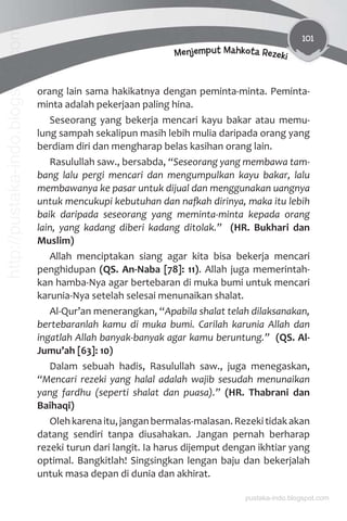 101
Menjemput Mahkota Rezeki
orang lain sama hakikatnya dengan peminta-minta. Peminta-
minta adalah pekerjaan paling hina.
Seseorang yang bekerja mencari kayu bakar atau memu-
lung sampah sekalipun masih lebih mulia daripada orang yang
berdiam diri dan mengharap belas kasihan orang lain.
Rasulullah saw., bersabda, “Seseorang yang membawa tam-
bang lalu pergi mencari dan mengumpulkan kayu bakar, lalu
membawanya ke pasar untuk dijual dan menggunakan uangnya
untuk mencukupi kebutuhan dan naƨah dirinya, maka itu lebih
baik daripada seseorang yang meminta-minta kepada orang
lain, yang kadang diberi kadang ditolak.” (HR. Bukhari dan
Muslim)
Allah menciptakan siang agar kita bisa bekerja mencari
penghidupan (QS. An-Naba [78]: 11). Allah juga memerintah-
kan hamba-Nya agar bertebaran di muka bumi untuk mencari
karunia-Nya setelah selesai menunaikan shalat.
Al-Qur’an menerangkan, “Apabila shalat telah dilaksanakan,
bertebaranlah kamu di muka bumi. Carilah karunia Allah dan
ingatlah Allah banyak-banyak agar kamu beruntung.” (QS. Al-
Jumu’ah [63]: 10)
Dalam sebuah hadis, Rasulullah saw., juga menegaskan,
“Mencari rezeki yang halal adalah wajib sesudah menunaikan
yang fardhu (seperti shalat dan puasa).” (HR. Thabrani dan
Baihaqi)
Olehkarenaitu,janganbermalas-malasan.Rezekitidakakan
datang sendiri tanpa diusahakan. Jangan pernah berharap
rezeki turun dari langit. Ia harus dijemput dengan ikhtiar yang
optimal. Bangkitlah! Singsingkan lengan baju dan bekerjalah
untuk masa depan di dunia dan akhirat.
pustaka-indo.blogspot.com
http://pustaka-indo.blogspot.com
 