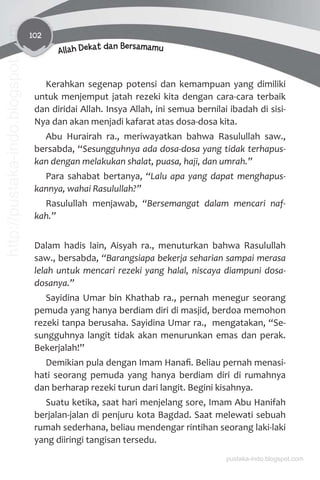 102
Allah Dekat dan Bersamamu
Kerahkan segenap potensi dan kemampuan yang dimiliki
untuk menjemput jatah rezeki kita dengan cara-cara terbaik
dan diridai Allah. Insya Allah, ini semua bernilai ibadah di sisi-
Nya dan akan menjadi kafarat atas dosa-dosa kita.
Abu Hurairah ra., meriwayatkan bahwa Rasulullah saw.,
bersabda, “Sesungguhnya ada dosa-dosa yang tidak terhapus-
kan dengan melakukan shalat, puasa, haji, dan umrah.”
Para sahabat bertanya, “Lalu apa yang dapat menghapus-
kannya, wahai Rasulullah?”
Rasulullah menjawab, “Bersemangat dalam mencari naf-
kah.”
Dalam hadis lain, Aisyah ra., menuturkan bahwa Rasulullah
saw., bersabda, “Barangsiapa bekerja seharian sampai merasa
lelah untuk mencari rezeki yang halal, niscaya diampuni dosa-
dosanya.”
Sayidina Umar bin Khathab ra., pernah menegur seorang
pemuda yang hanya berdiam diri di masjid, berdoa memohon
rezeki tanpa berusaha. Sayidina Umar ra., mengatakan, “Se-
sungguhnya langit tidak akan menurunkan emas dan perak.
Bekerjalah!”
Demikian pula dengan Imam Hanaﬁ. Beliau pernah menasi-
hati seorang pemuda yang hanya berdiam diri di rumahnya
dan berharap rezeki turun dari langit. Begini kisahnya.
Suatu ketika, saat hari menjelang sore, Imam Abu Hanifah
berjalan-jalan di penjuru kota Bagdad. Saat melewati sebuah
rumah sederhana, beliau mendengar rintihan seorang laki-laki
yang diiringi tangisan tersedu.
pustaka-indo.blogspot.com
http://pustaka-indo.blogspot.com
 