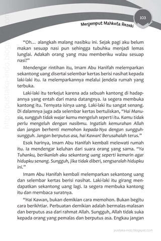 103
Menjemput Mahkota Rezeki
“Oh… alangkah malang nasibku ini. Sejak pagi aku belum
makan sesuap nasi pun sehingga tubuhku menjadi lemas
lunglai. Adakah orang yang mau memberiku walau sesuap
nasi?”
Mendengar rintihan itu, Imam Abu Hanifah melemparkan
sekantong uang disertai selembar kertas berisi nasihat kepada
laki-laki itu. Ia melemparkannya melalui jendela rumah yang
terbuka.
Laki-laki itu terkejut karena ada sebuah kantong di hadap-
annya yang entah dari mana datangnya. Ia segera membuka
kantong itu. Ternyata isinya uang. Laki-laki itu sangat senang.
Di dalamnya juga ada selembar kertas bertuliskan, “Hai Manu-
sia, sungguh tidak wajar kamu mengeluh seperti itu. Kamu tidak
perlu mengeluh dengan nasibmu. Ingatlah kemurahan Allah
dan jangan berhenti memohon kepada-Nya dengan sungguh-
sungguh. Jangan berputus asa, hai Kawan! Berusahalah terus.”
Esok harinya, Imam Abu Hanifah kembali melewati rumah
itu. Ia mendengar keluhan dari suara orang yang sama. “Ya
Tuhanku, berikanlah aku sekantong uang seperti kemarin agar
hidupku senang. Sungguh, jika tidak diberi, sengsaralah hidupku
ini.”
Imam Abu Hanifah kembali melemparkan sekantong uang
dan selembar kertas berisi nasihat. Laki-laki itu girang men-
dapatkan sekantong uang lagi. Ia segera membuka kantong
itu dan membaca suratnya.
“Hai Kawan, bukan demikian cara memohon. Bukan begitu
cara berikhtiar. Perbuatan demikian adalah bermalas-malasan
dan berputus asa dari rahmat Allah. Sungguh, Allah tidak suka
kepada orang yang pemalas dan berputus asa. Engkau jangan
pustaka-indo.blogspot.com
http://pustaka-indo.blogspot.com
 
