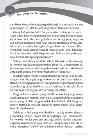 104
Allah Dekat dan Bersamamu
demikian. Hendaklah engkau giat bekerja dan berusaha karena
kesenangan itu tidak bisa datang sendiri tanpa diusahakan.
Orang hidup tidak boleh hanya berdiam diri tanpa berusaha.
Allah tidak akan mengabulkan doa orang yang malas bekerja.
Allah juga tidak akan mengabulkan doa orang yang berputus
asa. Carilah pekerjaan yang halal untuk kesenangan dirimu. Ber-
ikhtiarlah semaksimal mungkin dengan bekal pertolongan Allah.
Insya Allah kamu akan mendapat rezeki selama kamu tidak ber-
henti berbuat dan tidak berputus asa. Nah, carilah pekerjaan.
Saya berdoa semoga engkau sukses.”
Setelah membaca surat tersebut, laki-laki itu termenung.
Ia memikirkan dalam-dalam makna surat itu. Ia menyadari ke-
keliruannya. Selama ini ia hanya bermalas-malasan. Ia bertekad
untuk giat bekerja memenuhi kebutuhan hidupnya.
Kisah tersebut memberikan pelajaran berharga kepada kita.
Jangan membuang-buang waktu untuk bermalas-malasan.
Hanya menunggu pemberian orang dan mengharap nasib baik
akan datang tanpa berikhtiar adalah perbuatan tercela. Tidak
pantas bagi seorang muslim bersikap seperti itu.
Pergunakanlah waktu yang dimiliki untuk berjuang meng-
ubah kehidupan menjadi lebih baik. Jangan membuang-buang
waktu yang dimiliki dengan melakukan hal-hal tidak berguna,
seperti bermalas-malasan, ngobrol ngalor-ngidul, atau kong-
kow di kafe dan mal.
Salah satu hal yang membedakan orang sukses dengan
pecundang adalah dalam hal menghargai dan memanfaat-
kan waktu. Ketika para pecundang sedang duduk ongkang-
ongkang kaki dan bermalas-malasan, orang-orang sukses telah
mulai menabur “benih” serta bekerja keras dengan cerdas.
pustaka-indo.blogspot.com
http://pustaka-indo.blogspot.com
 