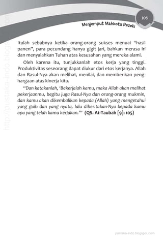 105
Menjemput Mahkota Rezeki
Itulah sebabnya ketika orang-orang sukses menuai “hasil
panen”, para pecundang hanya gigit jari, bahkan merasa iri
dan menyalahkan Tuhan atas kesusahan yang mereka alami.
Oleh karena itu, tunjukkanlah etos kerja yang tinggi.
Produktivitas seseorang dapat diukur dari etos kerjanya. Allah
dan Rasul-Nya akan melihat, menilai, dan memberikan peng-
hargaan atas kinerja kita.
“Dan katakanlah, ‘Bekerjalah kamu, maka Allah akan melihat
pekerjaanmu, begitu juga Rasul-Nya dan orang-orang mukmin,
dan kamu akan dikembalikan kepada (Allah) yang mengetahui
yang gaib dan yang nyata, lalu diberitakan-Nya kepada kamu
apa yang telah kamu kerjakan.’” (QS. At-Taubah [9]: 105)
pustaka-indo.blogspot.com
http://pustaka-indo.blogspot.com
 