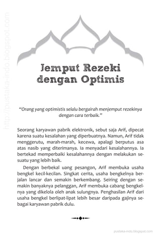 Jemput Rezeki
dengan Optimis
“Orang yang optimistis selalu bergairah menjemput rezekinya
dengan cara terbaik.”
Seorang karyawan pabrik elektronik, sebut saja Arif, dipecat
karena suatu kesalahan yang diperbuatnya. Namun, Arif tidak
menggerutu, marah-marah, kecewa, apalagi berputus asa
atas nasib yang diterimanya. Ia menyadari kesalahannya. Ia
bertekad memperbaiki kesalahannya dengan melakukan se-
suatu yang lebih baik.
Dengan berbekal uang pesangon, Arif membuka usaha
bengkel kecil-kecilan. Singkat cerita, usaha bengkelnya ber-
jalan lancar dan semakin berkembang. Seiring dengan se-
makin banyaknya pelanggan, Arif membuka cabang bengkel-
nya yang dikelola oleh anak sulungnya. Penghasilan Arif dari
usaha bengkel berlipat-lipat lebih besar daripada gajinya se-
bagai karyawan pabrik dulu.
pustaka-indo.blogspot.com
http://pustaka-indo.blogspot.com
 
