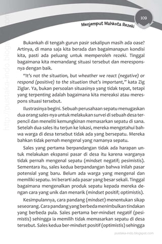 109
Menjemput Mahkota Rezeki
Bukankah di tengah gurun pasir sekalipun masih ada oase?
Artinya, di mana saja kita berada dan bagaimanapun kondisi
kita, pasti ada peluang untuk memperoleh rezeki. Tinggal
bagaimana kita memandang situasi tersebut dan merespons-
nya dengan baik.
“It’s not the situation, but wheather we react (negative) or
respond (positive) to the situation that’s important,” kata Zig
Ziglar. Ya, bukan persoalan situasinya yang tidak tepat, tetapi
yang terpenting adalah bagaimana kita mereaksi atau meres-
pons situasi tersebut.
Ilustrasinya begini. Sebuah perusahaan sepatu menugaskan
dua orang sales-nya untuk melakukan survei di sebuah desa ter-
pencil dan meneliti kemungkinan memasarkan sepatu di sana.
Setelah dua sales itu terjun ke lokasi, mereka mengetahui bah-
wa warga di desa tersebut tidak ada yang bersepatu. Mereka
bahkan tidak pernah mengenal yang namanya sepatu.
Sales yang pertama berpandangan tidak ada harapan un-
tuk melakukan ekspansi pasar di desa itu karena warganya
tidak pernah mengenal sepatu (mindset negatif; pesimistis).
Sementara itu, sales kedua berpandangan bahwa inilah pasar
potensial yang baru. Belum ada warga yang mengenal dan
memiliki sepatu. Ini berarti ada pasar yang besar sekali. Tinggal
bagaimana mengenalkan produk sepatu kepada mereka de-
ngan cara yang unik dan menarik (mindset positif; optimistis).
Kesimpulannya, cara pandang (mindset) menentukan sikap
seseorang.Carapandangyangberbedamenimbulkantindakan
yang berbeda pula. Sales pertama ber-mindset negatif (pesi-
mistis) sehingga ia memilih tidak memasarkan sepatu di desa
tersebut. Sales kedua ber-mindset positif (optimistis) sehingga
pustaka-indo.blogspot.com
http://pustaka-indo.blogspot.com
 