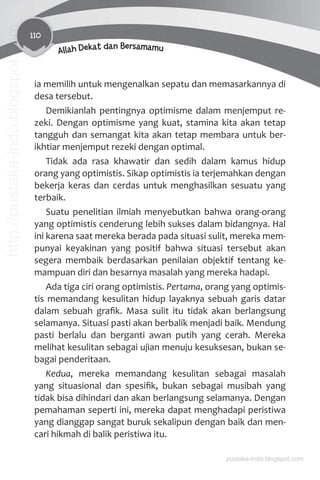 110
Allah Dekat dan Bersamamu
ia memilih untuk mengenalkan sepatu dan memasarkannya di
desa tersebut.
Demikianlah pentingnya optimisme dalam menjemput re-
zeki. Dengan optimisme yang kuat, stamina kita akan tetap
tangguh dan semangat kita akan tetap membara untuk ber-
ikhtiar menjemput rezeki dengan optimal.
Tidak ada rasa khawatir dan sedih dalam kamus hidup
orang yang optimistis. Sikap optimistis ia terjemahkan dengan
bekerja keras dan cerdas untuk menghasilkan sesuatu yang
terbaik.
Suatu penelitian ilmiah menyebutkan bahwa orang-orang
yang optimistis cenderung lebih sukses dalam bidangnya. Hal
ini karena saat mereka berada pada situasi sulit, mereka mem-
punyai keyakinan yang positif bahwa situasi tersebut akan
segera membaik berdasarkan penilaian objektif tentang ke-
mampuan diri dan besarnya masalah yang mereka hadapi.
Ada tiga ciri orang optimistis. Pertama, orang yang optimis-
tis memandang kesulitan hidup layaknya sebuah garis datar
dalam sebuah graﬁk. Masa sulit itu tidak akan berlangsung
selamanya. Situasi pasti akan berbalik menjadi baik. Mendung
pasti berlalu dan berganti awan putih yang cerah. Mereka
melihat kesulitan sebagai ujian menuju kesuksesan, bukan se-
bagai penderitaan.
Kedua, mereka memandang kesulitan sebagai masalah
yang situasional dan spesiﬁk, bukan sebagai musibah yang
tidak bisa dihindari dan akan berlangsung selamanya. Dengan
pemahaman seperti ini, mereka dapat menghadapi peristiwa
yang dianggap sangat buruk sekalipun dengan baik dan men-
cari hikmah di balik peristiwa itu.
pustaka-indo.blogspot.com
http://pustaka-indo.blogspot.com
 