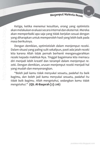 111
Menjemput Mahkota Rezeki
Ketiga, ketika menemui kesulitan, orang yang optimistis
akan melakukan evaluasi secara internal dan eksternal. Mereka
akan memperbaiki apa saja yang tidak berjalan sesuai dengan
yang diharapkan untuk memperoleh hasil yang lebih baik pada
masa berikutnya.
Dengan demikian, optimistislah dalam menjemput rezeki.
Dalam situasi yang paling sulit sekalipun, pasti ada jatah rezeki
kita karena Allah tidak pernah berhenti menganugerahkan
rezeki kepada makhluk-Nya. Tinggal bagaimana kita memacu
diri menjadi lebih kreatif dan terampil dalam menjemput re-
zeki. Dengan demikian, urusan menjemput rezeki menjadi hal
yang mudah dan menyenangkan.
“Boleh jadi kamu tidak menyukai sesuatu, padahal itu baik
bagimu, dan boleh jadi kamu menyukai sesuatu, padahal itu
tidak baik bagimu. Allah mengetahui, sedangkan kamu tidak
mengetahui.” (QS. Al-Baqarah [2]: 216)
pustaka-indo.blogspot.com
http://pustaka-indo.blogspot.com
 