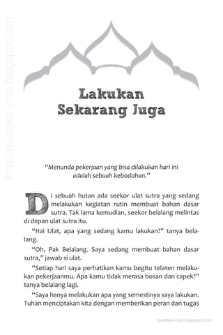 Lakukan
Sekarang Juga
“Menunda pekerjaan yang bisa dilakukan hari ini
adalah sebuah kebodohan.”
D
i sebuah hutan ada seekor ulat sutra yang sedang
melakukan kegiatan rutin membuat bahan dasar
sutra. Tak lama kemudian, seekor belalang melintas
di depan ulat sutra itu.
“Hai Ulat, apa yang sedang kamu lakukan?” tanya bela-
lang.
“Oh, Pak Belalang. Saya sedang membuat bahan dasar
sutra,” jawab si ulat.
“Setiap hari saya perhatikan kamu begitu telaten melaku-
kan pekerjaanmu. Apa kamu tidak merasa bosan dan capek?”
tanya belalang lagi.
“Saya hanya melakukan apa yang semestinya saya lakukan.
Tuhan menciptakan kita dengan memberikan peran dan tugas
pustaka-indo.blogspot.com
http://pustaka-indo.blogspot.com
 