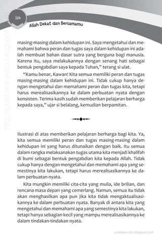 114
Allah Dekat dan Bersamamu
masing-masing dalam kehidupan ini. Saya mengetahui dan me-
mahami bahwa peran dan tugas saya dalam kehidupan ini ada-
lah membuat bahan dasar sutra yang berguna bagi manusia.
Karena itu, saya melakukannya dengan senang hati sebagai
bentuk pengabdian saya kepada Tuhan,” terang si ulat.
“Kamu benar, Kawan! Kita semua memiliki peran dan tugas
masing-masing dalam kehidupan ini. Tidak cukup hanya de-
ngan mengetahui dan memahami peran dan tugas kita, tetapi
harus merealisasikannya ke dalam perbuatan nyata dengan
konsisten. Terima kasih sudah memberikan pelajaran berharga
kepada saya,” ujar si belalang, kemudian berpamitan.
Ilustrasi di atas memberikan pelajaran berharga bagi kita. Ya,
kita semua memiliki peran dan tugas masing-masing dalam
kehidupan ini yang harus ditunaikan dengan baik. Itu semua
dalam rangka melaksanakan tugas utama kita menjadi khalifah
di bumi sebagai bentuk pengabdian kita kepada Allah. Tidak
cukup hanya dengan mengetahui dan memahami apa yang se-
mestinya kita lakukan, tetapi harus merealisasikannya ke da-
lam perbuatan nyata.
Kita mungkin memiliki cita-cita yang mulia, ide brilian, dan
rencana masa depan yang cemerlang. Namun, semua itu tidak
akan menghasilkan apa pun jika kita tidak mengaktualisasi-
kannya ke dalam perbuatan nyata. Banyak di antara kita yang
mengetahui dan memahami apa yang semestinya kita lakukan,
tetapi hanya sebagian kecil yang mampu merealisasikannya ke
dalam tindakan-tindakan nyata.
pustaka-indo.blogspot.com
http://pustaka-indo.blogspot.com
 