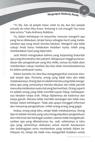 115
Menjemput Mahkota Rezeki
“In life, lots of people know what to do, but few people
actually do what they know. Knowing is not enough! You must
take action,” kata Anthony Robbins.
Ya, dalam kehidupan ini mayoritas manusia mengerti apa
yang harus dilakukan, tetapi hanya sebagian kecil yang melak-
sanakan apa yang mesti mereka lakukan. Mengerti saja tidak
cukup! Anda harus melakukan tindakan nyata. Inilah yang
membedakan hasil yang diperoleh.
Jack Welch mengatakan bahwa yang terpenting bukanlah
apa yang kita ketahui dan pahami. Betapa pun tingginya kecer-
dasan dan pengetahuan yang kita miliki, semua itu tidak akan
memberikan cukup manfaat jika kita tidak merealisasikannya
ke dalam perbuatan nyata.
Dalam konteks ini, kita bisa mengategorikan manusia men-
jadi empat tipe. Pertama, orang yang tidak tahu dan tidak
melakukannya.Orangtipeiniadalahmerekayangtidakmenge-
tahui apa yang semestinya mereka lakukan dan tidak pernah
mencoba melakukan suatu hal yang bermanfaat. Orang seperti
ini adalah orang yang tidak memiliki tujuan hidup. Kehidupan-
nya berjalan tanpa arah. Hidup dijalaninya ala kadarnya dan
tanpa gairah. Mereka tidak memiliki semangat dan tidak mau
belajar dalam kehidupan. Tidak ada upaya menggali informasi
dan menyerap pengetahuan. Inilah orang-orang yang gagal.
Kedua, orang yang tahu, tetapi tidak melakukannya. Orang
tipe ini adalah mereka yang suka mengumpulkan pengetahuan
dan informasi dari berbagai sumber, namun tidak mengaktuali-
sasikan apa yang diketahuinya itu. Jadi, sebetulnya ia tahu
apa yang semestinya dilakukan untuk meraih kesuksesan
dan kebahagiaan serta memberikan yang terbaik dalam ke-
hidupan ini, tetapi dia tidak mau mengambil tindakan untuk
pustaka-indo.blogspot.com
http://pustaka-indo.blogspot.com
 