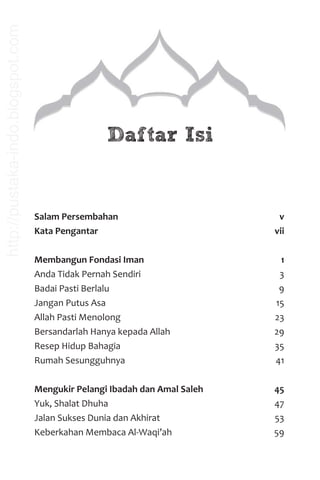 Salam Persembahan v
Kata Pengantar vii
Membangun Fondasi Iman 1
Anda Tidak Pernah Sendiri 3
Badai Pasti Berlalu 9
Jangan Putus Asa 15
Allah Pasti Menolong 23
Bersandarlah Hanya kepada Allah 29
Resep Hidup Bahagia 35
Rumah Sesungguhnya 41
Mengukir Pelangi Ibadah dan Amal Saleh 45
Yuk, Shalat Dhuha 47
Jalan Sukses Dunia dan Akhirat 53
Keberkahan Membaca Al-Waqi’ah 59
Daftar Isi
http://pustaka-indo.blogspot.com
 