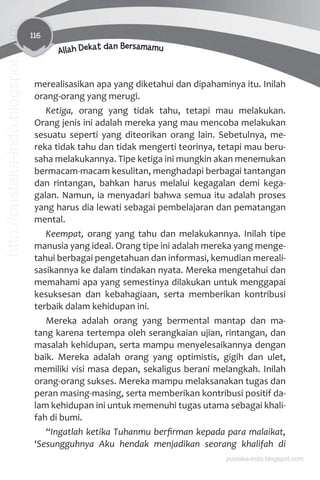 116
Allah Dekat dan Bersamamu
merealisasikan apa yang diketahui dan dipahaminya itu. Inilah
orang-orang yang merugi.
Ketiga, orang yang tidak tahu, tetapi mau melakukan.
Orang jenis ini adalah mereka yang mau mencoba melakukan
sesuatu seperti yang diteorikan orang lain. Sebetulnya, me-
reka tidak tahu dan tidak mengerti teorinya, tetapi mau beru-
saha melakukannya. Tipe ketiga ini mungkin akan menemukan
bermacam-macam kesulitan, menghadapi berbagai tantangan
dan rintangan, bahkan harus melalui kegagalan demi kega-
galan. Namun, ia menyadari bahwa semua itu adalah proses
yang harus dia lewati sebagai pembelajaran dan pematangan
mental.
Keempat, orang yang tahu dan melakukannya. Inilah tipe
manusia yang ideal. Orang tipe ini adalah mereka yang menge-
tahui berbagai pengetahuan dan informasi, kemudian mereali-
sasikannya ke dalam tindakan nyata. Mereka mengetahui dan
memahami apa yang semestinya dilakukan untuk menggapai
kesuksesan dan kebahagiaan, serta memberikan kontribusi
terbaik dalam kehidupan ini.
Mereka adalah orang yang bermental mantap dan ma-
tang karena tertempa oleh serangkaian ujian, rintangan, dan
masalah kehidupan, serta mampu menyelesaikannya dengan
baik. Mereka adalah orang yang optimistis, gigih dan ulet,
memiliki visi masa depan, sekaligus berani melangkah. Inilah
orang-orang sukses. Mereka mampu melaksanakan tugas dan
peran masing-masing, serta memberikan kontribusi positif da-
lam kehidupan ini untuk memenuhi tugas utama sebagai khali-
fah di bumi.
“Ingatlah ketika Tuhanmu berﬁrman kepada para malaikat,
‘Sesungguhnya Aku hendak menjadikan seorang khalifah di
pustaka-indo.blogspot.com
http://pustaka-indo.blogspot.com
 