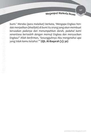 117
Menjemput Mahkota Rezeki
bumi.’ Mereka (para malaikat) berkata, ‘Mengapa Engkau hen-
dak menjadikan (khalifah) di bumi itu orang yang akan membuat
kerusakan padanya dan menumpahkan darah, padahal kami
senantiasa bertasbih dengan memuji Engkau dan menyucikan
Engkau?’ Allah berﬁrman, ‘Sesungguhnya Aku mengetahui apa
yang tidak kamu ketahui.’” (QS. Al-Baqarah [2]: 30)
pustaka-indo.blogspot.com
http://pustaka-indo.blogspot.com
 