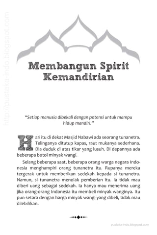 Membangun Spirit
Kemandirian
“Setiap manusia dibekali dengan potensi untuk mampu
hidup mandiri.”
H
ari itu di dekat Masjid Nabawi ada seorang tunanetra.
Telinganya ditutup kapas, raut mukanya sederhana.
Dia duduk di atas tikar yang lusuh. Di depannya ada
beberapa botol minyak wangi.
Selang beberapa saat, beberapa orang warga negara Indo-
nesia menghampiri orang tunanetra itu. Rupanya mereka
tergerak untuk memberikan sedekah kepada si tunanetra.
Namun, si tunanetra menolak pemberian itu. Ia tidak mau
diberi uang sebagai sedekah. Ia hanya mau menerima uang
jika orang-orang Indonesia itu membeli minyak wanginya. Itu
pun setara dengan harga minyak wangi yang dibeli, tidak mau
dilebihkan.
pustaka-indo.blogspot.com
http://pustaka-indo.blogspot.com
 