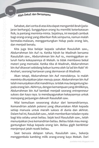 120
Allah Dekat dan Bersamamu
Sahabat,dariceritadiataskitadapatmengambilibrah(pela-
jaran berharga). Sungguhpun orang itu memiliki keterbatasan
ﬁsik, ia pantang meminta-minta. Sejatinya, ini menjadi cambuk
bagi orang-orang yang diberikan ﬁsik sempurna, namun malah
bermalas-malasan, menggantungkan hidup pada orang lain,
dan menjadi benalu.
Kita juga bisa belajar kepada sahabat Rasulullah saw.,
Abdurrahman bin Auf ra. Ketika hijrah ke Madinah bersama
Rasulullah saw., Abdurrahman bin Auf ra., meninggalkan se-
luruh harta kekayaannya di Mekah. Ia tidak membawa bekal
materi yang memadai. Ketika tiba di Madinah, Abdurrahman
bin Auf ditawari sebidang kebun kurma oleh Sa’ad bin Rabi’ Al-
Anshari, seorang hartawan yang dermawan di Madinah.
Akan tetapi, Abdurrahman bin Auf menolaknya. Ia malah
meminta ditunjukkan jalan menuju pasar. Abdurrahman bin Auf
telahmenunjukkansifatmandirinya.Iatidakmaubergantungke-
padaoranglain.Akhirnya,dengankemampuanyangdimilikinya,
Abdurrahman bin Auf kembali menjadi seorang entrepreneur
sukses dan kaya raya. Ia mendayagunakan kekayaannya untuk
menopang perjuangan dakwah Rasulullah saw.
Nilai kemuliaan seseorang diukur dari kemandiriannya.
Kemandirian adalah potensi yang dikaruniakan Allah kepada
setiap manusia untuk meraih sukses di dunia dan akhirat.
Dalam hal ini, Rasulullah saw., telah memberikan teladan nyata
bagi kita selaku umat beliau. Sejak kecil Rasulullah saw., telah
menunjukkan jiwa kemandirian beliau. Beliau tidak mau meng-
gantungkan hidup kepada orang lain. Beliau gigih berikhtiar
menjemput jatah rezeki beliau.
Saat berusia delapan tahun, Rasulullah saw., bekerja
menggembala kambing milik orang-orang kaya Mekah. Dari
pustaka-indo.blogspot.com
http://pustaka-indo.blogspot.com
 