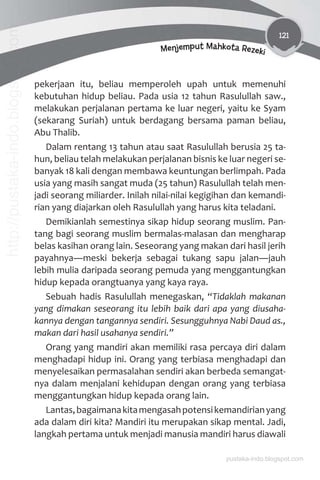 121
Menjemput Mahkota Rezeki
pekerjaan itu, beliau memperoleh upah untuk memenuhi
kebutuhan hidup beliau. Pada usia 12 tahun Rasulullah saw.,
melakukan perjalanan pertama ke luar negeri, yaitu ke Syam
(sekarang Suriah) untuk berdagang bersama paman beliau,
Abu Thalib.
Dalam rentang 13 tahun atau saat Rasulullah berusia 25 ta-
hun, beliau telah melakukan perjalanan bisnis ke luar negeri se-
banyak 18 kali dengan membawa keuntungan berlimpah. Pada
usia yang masih sangat muda (25 tahun) Rasulullah telah men-
jadi seorang miliarder. Inilah nilai-nilai kegigihan dan kemandi-
rian yang diajarkan oleh Rasulullah yang harus kita teladani.
Demikianlah semestinya sikap hidup seorang muslim. Pan-
tang bagi seorang muslim bermalas-malasan dan mengharap
belas kasihan orang lain. Seseorang yang makan dari hasil jerih
payahnya meski bekerja sebagai tukang sapu jalan jauh
lebih mulia daripada seorang pemuda yang menggantungkan
hidup kepada orangtuanya yang kaya raya.
Sebuah hadis Rasulullah menegaskan, “Tidaklah makanan
yang dimakan seseorang itu lebih baik dari apa yang diusaha-
kannya dengan tangannya sendiri. Sesungguhnya Nabi Daud as.,
makan dari hasil usahanya sendiri.”
Orang yang mandiri akan memiliki rasa percaya diri dalam
menghadapi hidup ini. Orang yang terbiasa menghadapi dan
menyelesaikan permasalahan sendiri akan berbeda semangat-
nya dalam menjalani kehidupan dengan orang yang terbiasa
menggantungkan hidup kepada orang lain.
Lantas,bagaimanakitamengasahpotensikemandirianyang
ada dalam diri kita? Mandiri itu merupakan sikap mental. Jadi,
langkah pertama untuk menjadi manusia mandiri harus diawali
pustaka-indo.blogspot.com
http://pustaka-indo.blogspot.com
 