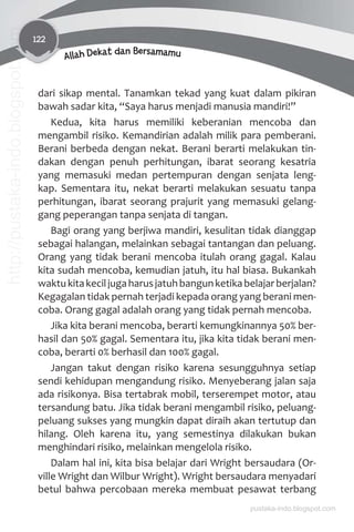 122
Allah Dekat dan Bersamamu
dari sikap mental. Tanamkan tekad yang kuat dalam pikiran
bawah sadar kita, “Saya harus menjadi manusia mandiri!”
Kedua, kita harus memiliki keberanian mencoba dan
mengambil risiko. Kemandirian adalah milik para pemberani.
Berani berbeda dengan nekat. Berani berarti melakukan tin-
dakan dengan penuh perhitungan, ibarat seorang kesatria
yang memasuki medan pertempuran dengan senjata leng-
kap. Sementara itu, nekat berarti melakukan sesuatu tanpa
perhitungan, ibarat seorang prajurit yang memasuki gelang-
gang peperangan tanpa senjata di tangan.
Bagi orang yang berjiwa mandiri, kesulitan tidak dianggap
sebagai halangan, melainkan sebagai tantangan dan peluang.
Orang yang tidak berani mencoba itulah orang gagal. Kalau
kita sudah mencoba, kemudian jatuh, itu hal biasa. Bukankah
waktukitakeciljugaharusjatuhbangunketikabelajarberjalan?
Kegagalan tidak pernah terjadi kepada orang yang berani men-
coba. Orang gagal adalah orang yang tidak pernah mencoba.
Jika kita berani mencoba, berarti kemungkinannya 50% ber-
hasil dan 50% gagal. Sementara itu, jika kita tidak berani men-
coba, berarti 0% berhasil dan 100% gagal.
Jangan takut dengan risiko karena sesungguhnya setiap
sendi kehidupan mengandung risiko. Menyeberang jalan saja
ada risikonya. Bisa tertabrak mobil, terserempet motor, atau
tersandung batu. Jika tidak berani mengambil risiko, peluang-
peluang sukses yang mungkin dapat diraih akan tertutup dan
hilang. Oleh karena itu, yang semestinya dilakukan bukan
menghindari risiko, melainkan mengelola risiko.
Dalam hal ini, kita bisa belajar dari Wright bersaudara (Or-
ville Wright dan Wilbur Wright). Wright bersaudara menyadari
betul bahwa percobaan mereka membuat pesawat terbang
pustaka-indo.blogspot.com
http://pustaka-indo.blogspot.com
 