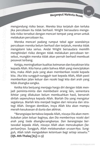 123
Menjemput Mahkota Rezeki
mengandung risiko besar. Mereka bisa terjatuh dan terluka
jika percobaan itu tidak berhasil. Wright bersaudara menge-
lola risiko tersebut dengan mencari tempat yang aman untuk
melakukan percobaan itu.
Mereka mencari padang rumput tebal agar seandainya
percobaan mereka belum berhasil dan terjatuh, mereka tidak
mengalami luka serius. Andai Wright bersaudara memilih
menghindari risiko dengan tidak melakukan percobaan ter-
sebut, mungkin mereka tidak akan pernah berhasil membuat
pesawat terbang.
Ketiga, meningkatkan kualitas keimanan dan keyakinan kita
kepada Allah. Kita harus yakin bahwa Allah yang menciptakan
kita, maka Allah pula yang akan memberikan rezeki kepada
kita. Jika kita sungguh-sungguh taat kepada Allah, Allah pasti
memberikan jalan keluar dan rezeki bagi kita dari arah yang
tidak disangka-sangka.
Ketika kita berjuang menjaga harga diri dengan tidak men-
jadi peminta-minta dan membebani orang lain, sementara
ikhtiar yang dilakukan belum membuahkan hasil, berserah
dirilah sepenuhnya kepada Allah. Biarlah Dia yang mengatur
segalanya. Biarlah kita menjadi bagian dari rencana dan stra-
tegi Allah. Dengan demikian, insya Allah kita akan mampu
meraih kesuksesan di dunia dan akhirat.
“Barangsiapa bertakwa kepada Allah, niscaya Dia akan mem-
bukakan jalan keluar baginya, dan Dia memberinya rezeki dari
arah yang tiada disangka-sangkanya. Dan barangsiapa ber-
tawakal kepada Allah, niscaya Allah akan mencukupkan (ke-
perluan)nya. Sungguh, Allah melaksanakan urusan-Nya. Sung-
guh, Allah telah mengadakan ketentuan bagi setiap sesuatu.”
(QS. Ath-Thalaq [65]: 2–3)
pustaka-indo.blogspot.com
http://pustaka-indo.blogspot.com
 