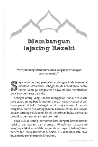 Membangun
Jejaring Rezeki
“Menyambung silaturahmi sama dengan membangun
jejaring rezeki.”
S
aya ingin berbagi pengalaman dengan Anda mengenai
manfaat silaturahmi sebagai bukti keberkahan silatu-
rahmi. Semoga pengalaman saya ini bisa memberikan
pelajaran berharga bagi kita.
Sebagai orang yang konsen menggeluti dunia penulisan,
saya cukup sering bersilaturahmi dengan kawan-kawan di ber-
bagai penerbit buku. Sebagai penulis, saya termasuk penulis
yang tidak hanya puas dengan menulis buku, tetapi selalu ingin
belajar tentang seluk-beluk bisnis penerbitan buku; dari tahap
produksi, pemasaran, sampai promosi.
Saya cukup sering berkomunikasi dengan kawan-kawan
redaksi, pemasaran, dan promosi. Hikmah dari silaturahmi
yang saya lakukan adalah pengetahuan saya di bidang bisnis
penerbitan buku bertambah. Selain itu, alhamdulillah, saya
juga memperoleh rezeki silaturahmi.
pustaka-indo.blogspot.com
http://pustaka-indo.blogspot.com
 