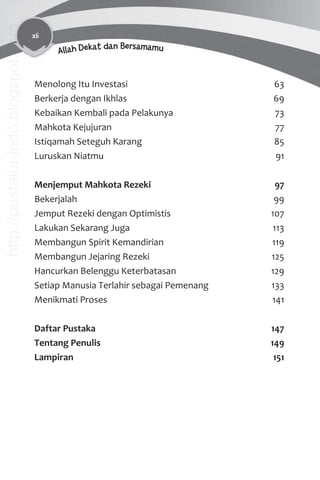 xii
Allah Dekat dan Bersamamu
Menolong Itu Investasi 63
Berkerja dengan Ikhlas 69
Kebaikan Kembali pada Pelakunya 73
Mahkota Kejujuran 77
Istiqamah Seteguh Karang 85
Luruskan Niatmu 91
Menjemput Mahkota Rezeki 97
Bekerjalah 99
Jemput Rezeki dengan Optimistis 107
Lakukan Sekarang Juga 113
Membangun Spirit Kemandirian 119
Membangun Jejaring Rezeki 125
Hancurkan Belenggu Keterbatasan 129
Setiap Manusia Terlahir sebagai Pemenang 133
Menikmati Proses 141
Daftar Pustaka 147
Tentang Penulis 149
Lampiran 151
http://pustaka-indo.blogspot.com
 
