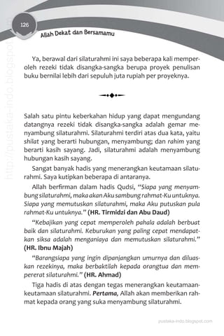 126
Allah Dekat dan Bersamamu
Ya, berawal dari silaturahmi ini saya beberapa kali memper-
oleh rezeki tidak disangka-sangka berupa proyek penulisan
buku bernilai lebih dari sepuluh juta rupiah per proyeknya.
Salah satu pintu keberkahan hidup yang dapat mengundang
datangnya rezeki tidak disangka-sangka adalah gemar me-
nyambung silaturahmi. Silaturahmi terdiri atas dua kata, yaitu
shilat yang berarti hubungan, menyambung; dan rahim yang
berarti kasih sayang. Jadi, silaturahmi adalah menyambung
hubungan kasih sayang.
Sangat banyak hadis yang menerangkan keutamaan silatu-
rahmi. Saya kutipkan beberapa di antaranya.
Allah berﬁrman dalam hadis Qudsi, “Siapa yang menyam-
bungsilaturahmi,makaakanAkusambungrahmat-Kuuntuknya.
Siapa yang memutuskan silaturahmi, maka Aku putuskan pula
rahmat-Ku untuknya.” (HR. Tirmidzi dan Abu Daud)
“Kebajikan yang cepat memperoleh pahala adalah berbuat
baik dan silaturahmi. Keburukan yang paling cepat mendapat-
kan siksa adalah menganiaya dan memutuskan silaturahmi.”
(HR. Ibnu Majah)
“Barangsiapa yang ingin dipanjangkan umurnya dan diluas-
kan rezekinya, maka berbaktilah kepada orangtua dan mem-
pererat silaturahmi.” (HR. Ahmad)
Tiga hadis di atas dengan tegas menerangkan keutamaan-
keutamaan silaturahmi. Pertama, Allah akan memberikan rah-
mat kepada orang yang suka menyambung silaturahmi.
pustaka-indo.blogspot.com
http://pustaka-indo.blogspot.com
 