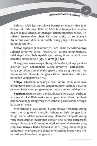 127
Menjemput Mahkota Rezeki
Rahmat Allah itu bentuknya bermacam-macam dan jum-
lahnya tak terhitung. Rahmat Allah bisa berupa kemudahan
dalam segala urusan, ketenangan dalam menjalani hidup, ke-
sehatan jasmani dan rohani, keluasan rezeki, dan sebagainya.
Itu semua akan didapatkan oleh orang yang suka menyam-
bung silaturahmi.
Kedua, dipanjangkan umurnya. Para ulama menafsirkannya
sebagai umurnya penuh keberkahan karena umur manusia
tidak dapat ditambah. Apabila ajal datang, tidak dapat dimaju-
kan atau dimundurkan (QS. Al-A’raf [7]: 34).
Orang yang suka menyambung silaturahmi, hidupnya akan
dipenuhi oleh keberkahan. Meski umurnya—katakanlah—
hanya 50 tahun, seolah-olah seperti orang yang berumur 100
tahun karena dipenuhi dengan catatan amal saleh atas ke-
berkahan yang diperoleh itu.
Ketiga, diluaskan rezekinya. Silaturahmi akan membuka
pintu rezeki. Dari silaturahmi sangat mungkin terbuka peluang-
peluang kerja sama yang menguntungkan kedua belah pihak.
Keempat, memperoleh pahala. Silaturahmi adalah perbuat-
an yang disukai Allah, maka sudah pasti Allah akan memberi-
kan pahala bagi orang yang menyambung silaturahmi sebagai
balasan amalnya.
Menyambung silaturahmi bukan hanya terhadap orang
yang memang telah menjalin hubungan baik dengan kita.
Yang utama adalah menyambung silaturahmi kepada orang
yang memutuskan hubungan dengan kita karena pengertian
menyambung adalah menghubungkan kembali sesuatu yang
terputus. Banyak hadis Rasulullah saw., yang menerangkan
keutamaan menyambung silaturahmi kepada orang yang me-
mutuskan silaturahmi dengan kita.
pustaka-indo.blogspot.com
http://pustaka-indo.blogspot.com
 