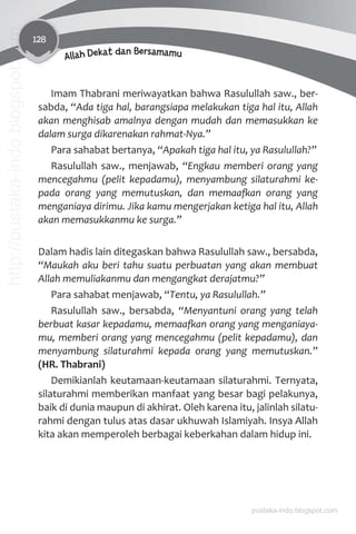 128
Allah Dekat dan Bersamamu
Imam Thabrani meriwayatkan bahwa Rasulullah saw., ber-
sabda, “Ada tiga hal, barangsiapa melakukan tiga hal itu, Allah
akan menghisab amalnya dengan mudah dan memasukkan ke
dalam surga dikarenakan rahmat-Nya.”
Para sahabat bertanya, “Apakah tiga hal itu, ya Rasulullah?”
Rasulullah saw., menjawab, “Engkau memberi orang yang
mencegahmu (pelit kepadamu), menyambung silaturahmi ke-
pada orang yang memutuskan, dan memaaƨan orang yang
menganiaya dirimu. Jika kamu mengerjakan ketiga hal itu, Allah
akan memasukkanmu ke surga.”
Dalam hadis lain ditegaskan bahwa Rasulullah saw., bersabda,
“Maukah aku beri tahu suatu perbuatan yang akan membuat
Allah memuliakanmu dan mengangkat derajatmu?”
Para sahabat menjawab, “Tentu, ya Rasulullah.”
Rasulullah saw., bersabda, “Menyantuni orang yang telah
berbuat kasar kepadamu, memaaƨan orang yang menganiaya-
mu, memberi orang yang mencegahmu (pelit kepadamu), dan
menyambung silaturahmi kepada orang yang memutuskan.”
(HR. Thabrani)
Demikianlah keutamaan-keutamaan silaturahmi. Ternyata,
silaturahmi memberikan manfaat yang besar bagi pelakunya,
baik di dunia maupun di akhirat. Oleh karena itu, jalinlah silatu-
rahmi dengan tulus atas dasar ukhuwah Islamiyah. Insya Allah
kita akan memperoleh berbagai keberkahan dalam hidup ini.
pustaka-indo.blogspot.com
http://pustaka-indo.blogspot.com
 