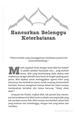 Hancurkan Belenggu
Keterbatasan
“Pikiran kitalah yang sesungguhnya membatasi potensi diri
untuk berkembang.”
M
asih ingatkah Anda dengan kisah Bilal bin Rabah?
Ia adalah sahabat Rasulullah saw., yang berkulit
hitam. Bilal yang bertelanjang dada disiksa oleh
majikannya dengan ditindih batu besar di tengah padang pasir
panas. Bilal dipaksa untuk meninggalkan agama Islam yang
dianutnya dan kembali ke ajaran nenek moyang (menyembah
berhala). Namun, keteguhan hatinya dalam ber-Islam mampu
membuatnya bertahan dan hanya berucap, “Ahad, ahad,
ahad.”
Umayyah bin Khalaf, majikan Bilal, tak pernah bisa meram-
pas kemerdekaan hati Bilal meski ia adalah seorang budak yang
tak merdeka secara ﬁsik. Bilal mampu memisahkan antara ﬁsik
yang terbatas dan terbelenggu, dengan hati yang bebas dan
merdeka.
pustaka-indo.blogspot.com
http://pustaka-indo.blogspot.com
 