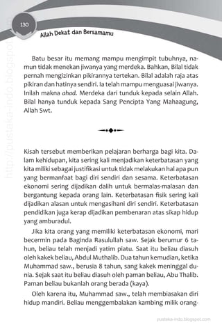 130
Allah Dekat dan Bersamamu
Batu besar itu memang mampu mengimpit tubuhnya, na-
mun tidak menekan jiwanya yang merdeka. Bahkan, Bilal tidak
pernah mengizinkan pikirannya tertekan. Bilal adalah raja atas
pikiran dan hatinya sendiri. Ia telah mampu menguasai jiwanya.
Inilah makna ahad. Merdeka dari tunduk kepada selain Allah.
Bilal hanya tunduk kepada Sang Pencipta Yang Mahaagung,
Allah Swt.
Kisah tersebut memberikan pelajaran berharga bagi kita. Da-
lam kehidupan, kita sering kali menjadikan keterbatasan yang
kita miliki sebagai justiﬁkasi untuk tidak melakukan hal apa pun
yang bermanfaat bagi diri sendiri dan sesama. Keterbatasan
ekonomi sering dijadikan dalih untuk bermalas-malasan dan
bergantung kepada orang lain. Keterbatasan ﬁsik sering kali
dijadikan alasan untuk mengasihani diri sendiri. Keterbatasan
pendidikan juga kerap dijadikan pembenaran atas sikap hidup
yang amburadul.
Jika kita orang yang memiliki keterbatasan ekonomi, mari
becermin pada Baginda Rasulullah saw. Sejak berumur 6 ta-
hun, beliau telah menjadi yatim piatu. Saat itu beliau diasuh
oleh kakek beliau, Abdul Muthalib. Dua tahun kemudian, ketika
Muhammad saw., berusia 8 tahun, sang kakek meninggal du-
nia. Sejak saat itu beliau diasuh oleh paman beliau, Abu Thalib.
Paman beliau bukanlah orang berada (kaya).
Oleh karena itu, Muhammad saw., telah membiasakan diri
hidup mandiri. Beliau menggembalakan kambing milik orang-
pustaka-indo.blogspot.com
http://pustaka-indo.blogspot.com
 