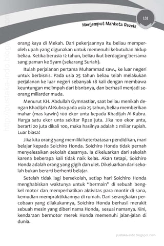 131
Menjemput Mahkota Rezeki
orang kaya di Mekah. Dari pekerjaannya itu beliau memper-
oleh upah yang digunakan untuk memenuhi kebutuhan hidup
beliau. Ketika berusia 12 tahun, beliau ikut berdagang bersama
sang paman ke Syam (sekarang Suriah).
Itulah perjalanan pertama Muhammad saw., ke luar negeri
untuk berbisnis. Pada usia 25 tahun beliau telah melakukan
perjalanan ke luar negeri sebanyak 18 kali dengan membawa
keuntungan melimpah dari bisnisnya, dan berhasil menjadi se-
orang miliarder muda.
Menurut KH. Abdullah Gymnastiar, saat beliau menikah de-
ngan Khadijah Al-Kubra pada usia 25 tahun, beliau memberikan
mahar (mas kawin) 100 ekor unta kepada Khadijah Al-Kubra.
Harga satu ekor unta sekitar Rp20 juta. Jika 100 ekor unta,
berarti 20 juta dikali 100, maka hasilnya adalah 2 miliar rupiah.
Luar biasa!
Jika kita orang yang memiliki keterbatasan pendidikan, mari
belajar kepada Soichiro Honda. Soichiro Honda tidak pernah
menyelesaikan sekolah dasarnya. Ia dikeluarkan dari sekolah
karena beberapa kali tidak naik kelas. Akan tetapi, Soichiro
Honda adalah orang yang gigih dan ulet. Dikeluarkan dari seko-
lah bukan berarti berhenti belajar.
Setelah tidak lagi bersekolah, setiap hari Soichiro Honda
menghabiskan waktunya untuk “bermain” di sebuah beng-
kel motor dan memperhatikan aktivitas para montir di sana,
kemudian mempraktikkannya di rumah. Dari serangkaian per-
cobaan yang dilakukannya, Soichiro Honda berhasil merakit
sebuah mesin yang diberi nama Honda, sesuai namanya. Kini,
kendaraan bermotor merek Honda memenuhi jalan-jalan di
dunia.
pustaka-indo.blogspot.com
http://pustaka-indo.blogspot.com
 