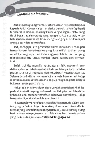 132
Allah Dekat dan Bersamamu
Jikakitaorangyangmemilikiketerbatasanﬁsik,mariberkaca
kepada Julius Caesar yang menderita penyakit ayan (epilepsi)
tapi berhasil menjadi seorang kaisar yang disegani. Plato, sang
ﬁlsuf besar, adalah orang yang bungkuk. Akan tetapi, keter-
batasan ﬁsik sama sekali tidak menghalanginya untuk menjadi
orang besar dan bermanfaat.
Jadi, mengapa kita pesimistis dalam menjalani kehidupan
hanya karena keterbatasan yang kita miliki? Jadilah orang
merdeka. Jangan pernah terbelenggu oleh keterbatasan yang
menghalangi kita untuk menjadi orang sukses dan berman-
faat.
Boleh jadi kita memiliki keterbatasan ﬁsik, ekonomi, pen-
didikan, dan keterbatasan-keterbatasan lainnya, tapi hati dan
pikiran kita harus merdeka dari keterbatan-keterbatasan itu.
Selama tekad kita untuk menjadi manusia bermanfaat tetap
membara, maka keterbatasan apa pun yang ada pada diri kita
bukanlah suatu penghalang.
Hidup adalah nikmat luar biasa yang dikaruniakan Allah ke-
pada kita. Mari kita pergunakan nikmat hidup ini untuk berbuat
kebaikan dan menebar manfaat sebanyak-banyaknya. Hidup
hanya sekali, maka hiduplah yang berarti.
“Sesungguhnya Kami telah menciptakan manusia dalam ben-
tuk yang sebaik-baiknya. Kemudian, Kami kembalikan dia ke
tempat yang serendah-rendahnya (neraka), kecuali orang-orang
beriman dan mengerjakan amal saleh; maka bagi mereka pahala
yang tiada putus-putusnya.” (QS. At-Tin [95]: 4–6)
pustaka-indo.blogspot.com
http://pustaka-indo.blogspot.com
 