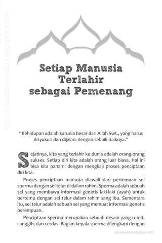 Setiap Manusia
Terlahir
sebagai Pemenang
“Kehidupan adalah karunia besar dari Allah Swt., yang harus
disyukuri dan dijalani dengan sebaik-baiknya.”
S
ejatinya, kita yang terlahir ke dunia adalah orang-orang
sukses. Setiap diri kita adalah orang luar biasa. Hal ini
bisa kita pahami dengan mengkaji proses penciptaan
diri kita.
Proses penciptaan manusia diawali dari pertemuan sel
sperma dengan sel telur di dalam rahim. Sperma adalah sebuah
sel yang membawa informasi genetis laki-laki (ayah) untuk
bertemu dengan sel telur dalam rahim sang ibu. Sementara
itu, sel telur adalah sebuah sel yang memuat informasi genetis
perempuan.
Penciptaan sperma merupakan sebuah desain yang rumit,
canggih, dan cerdas. Bagian kepala sperma dilengkapi dengan
pustaka-indo.blogspot.com
http://pustaka-indo.blogspot.com
 