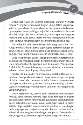 135
Menjemput Mahkota Rezeki
Untuk keperluan ini, sperma dilengkapi dengan “senjata
rahasia” yang tersembunyi di bagian ujung dalam kepalanya,
yaitu senyawa basa. Senyawa basa ini mampu menetralkan se-
nyawa pekat asam, sehingga sejumlah sperma berhasil masuk
ke tuba fallopi. Jika Anda perhatikan, semua sperma bergerak
menuju arah yang sama seolah mereka mengetahui di mana
letak sel telur yang tidak lebih besar daripada setitik debu.
Dalam hal ini, ada sistem khusus lain yang cerdas dan ber-
fungsi mengarahkan sperma agar dapat bertemu dengan sel
telur, yaitu sel telur mengeluarkan zat kimiawi sebagai sinyal
bagi sperma yang berjarak sekitar 15 sentimeter dari sel telur.
Coba kita pikirkan, dua sel yang belum pernah bertemu dan
belum saling mengenal dapat berkomunikasi dengan baik. Ini
jelas menunjukkan keagungan dan kekuasaan Penciptanya.
Dialah Allah Azza wa Jalla yang telah menciptakan sperma dan
sel telur dalam bentuk yang paling ideal.
Sekitar 100 sperma berhasil mencapai sel telur. Namun, per-
lombaan lainnya dimulai karena hanya satu sel sperma yang
diizinkan masuk dan bertemu sel telur. Sperma harus menem-
bus lapisan pelindung yang keras yang mengelilingi sel telur.
Lapisan ini berfungsi melindungi sel telur dari mikroorganisme
yang merugikan.
Untuk keperluan ini, sperma telah dilengkapi dengan sistem
khusus, yaitu kantung-kantung kecil yang terdapat di bagian
bawah kepala sperma yang mengandung enzim pelarut. Dengan
enzim pelarut itu, sperma membuat lubang dan masuk ke dalam
seltelur.Segerasetelahspermaberhasilmasukkeseltelur,bagian
pelindung sperma menjadi usang dan hancur. Ini merupakan
sebuah sistem yang berjalan dengan sempurna. Dengan demi-
kian, kargo yang bermuatan 23 kromosom sang ayah terbuka.
pustaka-indo.blogspot.com
http://pustaka-indo.blogspot.com
 